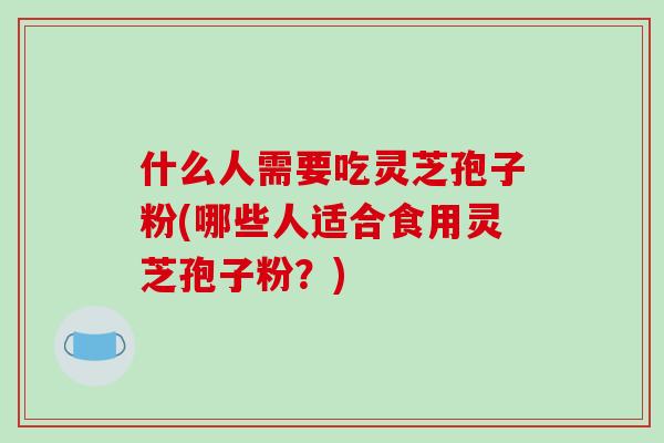 什么人需要吃灵芝孢子粉(哪些人适合食用灵芝孢子粉？)