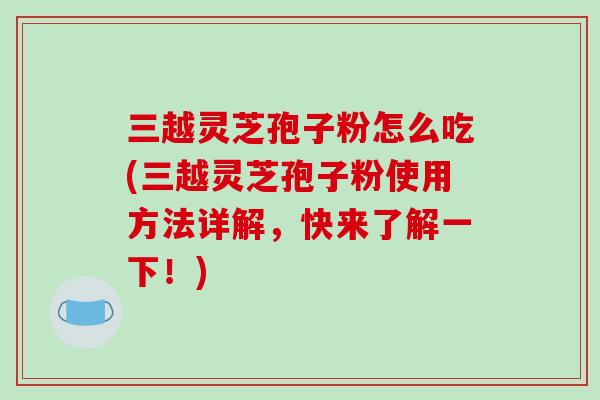 三越灵芝孢子粉怎么吃(三越灵芝孢子粉使用方法详解,快来了解一下!)