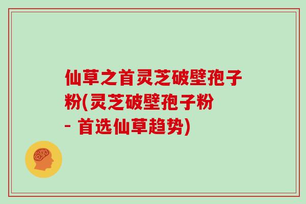 仙草之首灵芝破壁孢子粉(灵芝破壁孢子粉 - 首选仙草趋势)