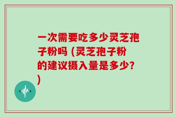 一次需要吃多少灵芝孢子粉吗 (灵芝孢子粉的建议摄入量是多少?)