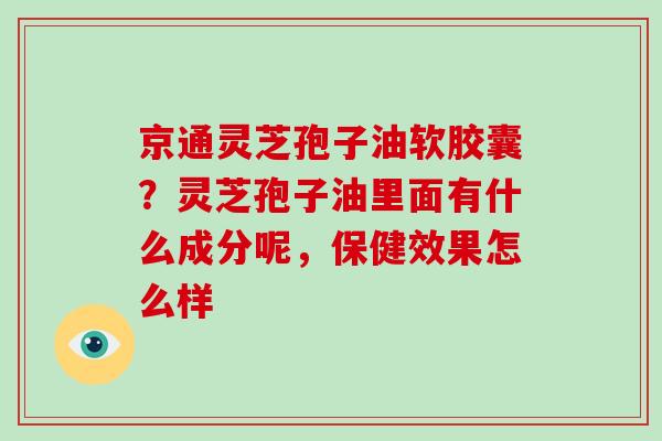 京通灵芝孢子油软胶囊?灵芝孢子油里面有什么成分呢,保健效果怎么样