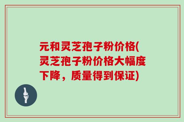 元和灵芝孢子粉价格(灵芝孢子粉价格大幅度下降,质量得到保证)