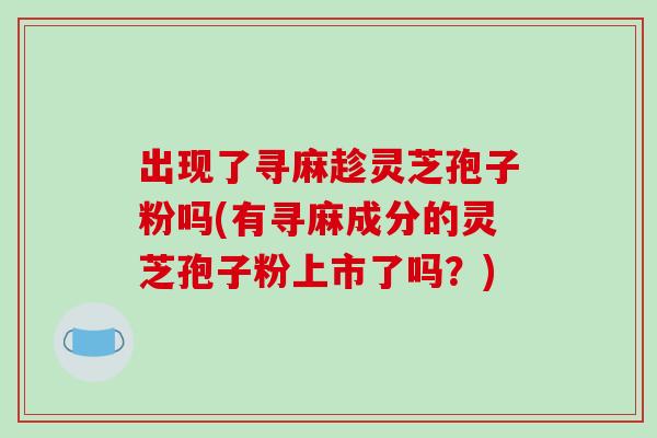 出现了寻麻趁灵芝孢子粉吗(有寻麻成分的灵芝孢子粉上市了吗?)