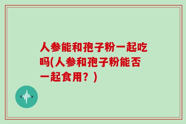 人参能和孢子粉一起吃吗(人参和孢子粉能否一起食用?)