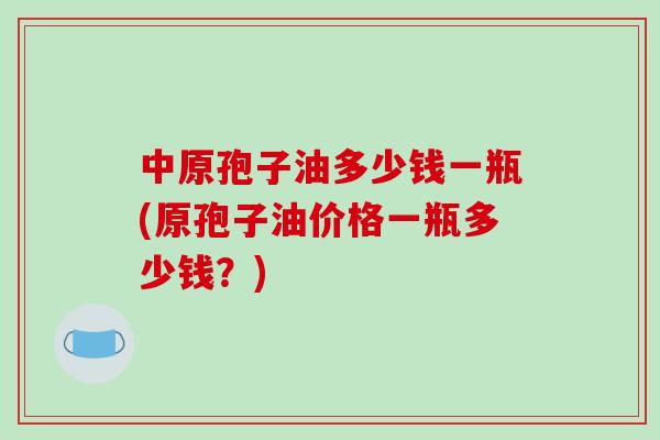 中原孢子油多少钱一瓶(原孢子油价格一瓶多少钱?)