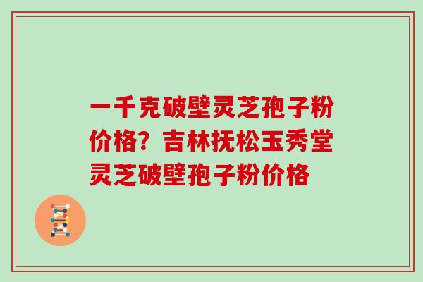 一千克破壁灵芝孢子粉价格？吉林抚松玉秀堂灵芝破壁孢子粉价格