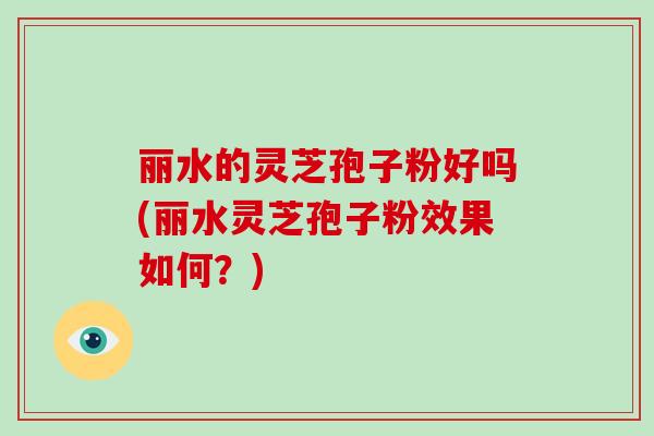 丽水的灵芝孢子粉好吗(丽水灵芝孢子粉效果如何?)