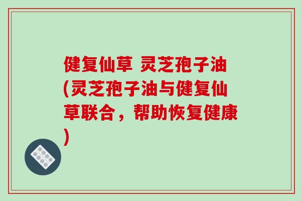 健复仙草 灵芝孢子油(灵芝孢子油与健复仙草联合,帮助恢复健康)
