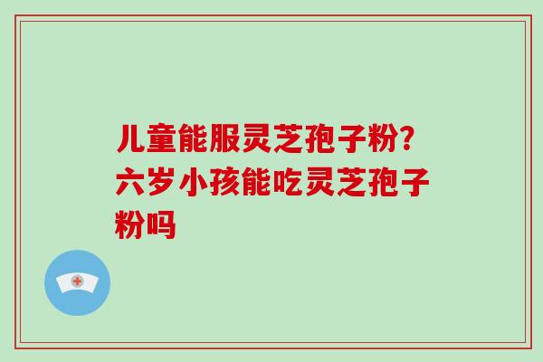 儿童能服灵芝孢子粉?六岁小孩能吃灵芝孢子粉吗