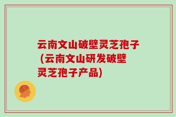 云南文山破壁灵芝孢子 (云南文山研发破壁灵芝孢子产品)