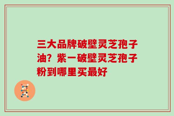 三大品牌破壁灵芝孢子油?紫一破壁灵芝孢子粉到哪里买最好