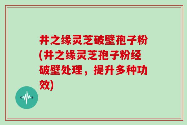井之缘灵芝破壁孢子粉(井之缘灵芝孢子粉经破壁处理，提升多种功效)