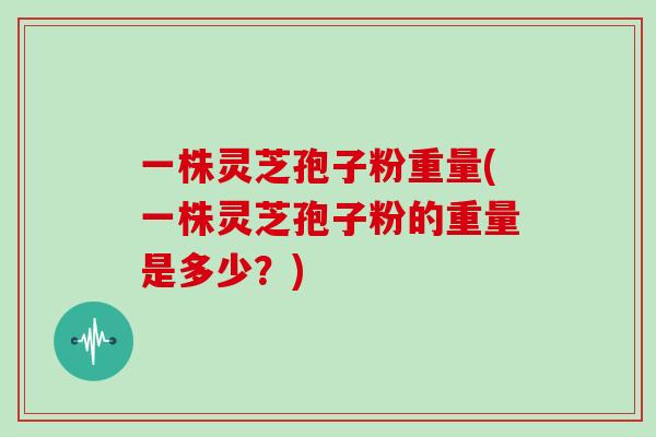 一株灵芝孢子粉重量(一株灵芝孢子粉的重量是多少？)