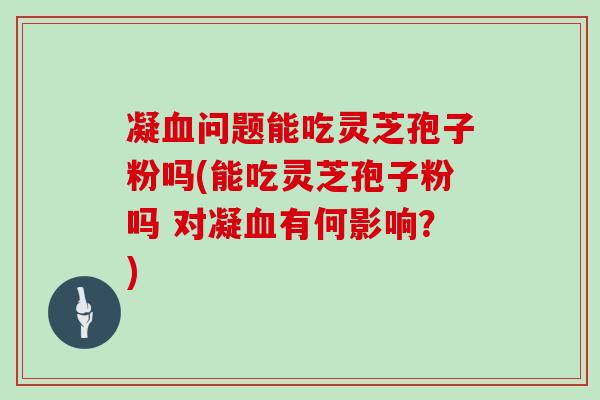 凝血问题能吃灵芝孢子粉吗(能吃灵芝孢子粉吗 对凝血有何影响?)