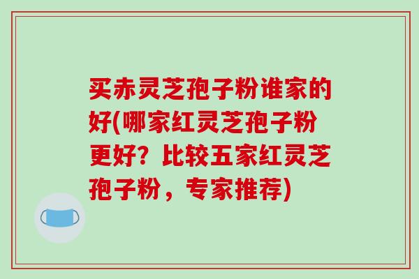 买赤灵芝孢子粉谁家的好(哪家红灵芝孢子粉更好？比较五家红灵芝孢子粉，专家推荐)
