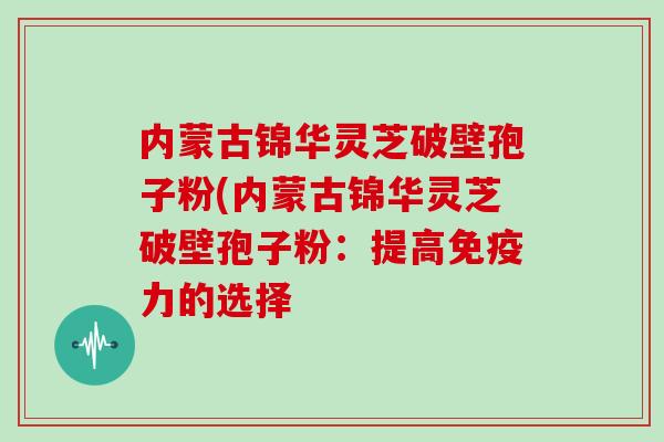 内蒙古锦华灵芝破壁孢子粉(内蒙古锦华灵芝破壁孢子粉:提高免疫力的选择
