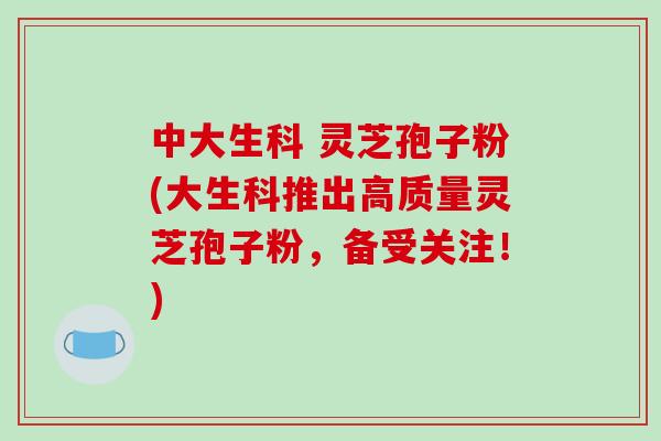 中大生科 灵芝孢子粉(大生科推出高质量灵芝孢子粉，备受关注！)