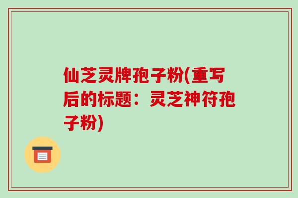 仙芝灵牌孢子粉(重写后的标题:灵芝神符孢子粉)