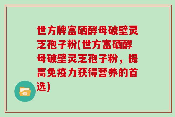 世方牌富硒酵母破壁灵芝孢子粉(世方富硒酵母破壁灵芝孢子粉,提高免疫力获得营养的首选)