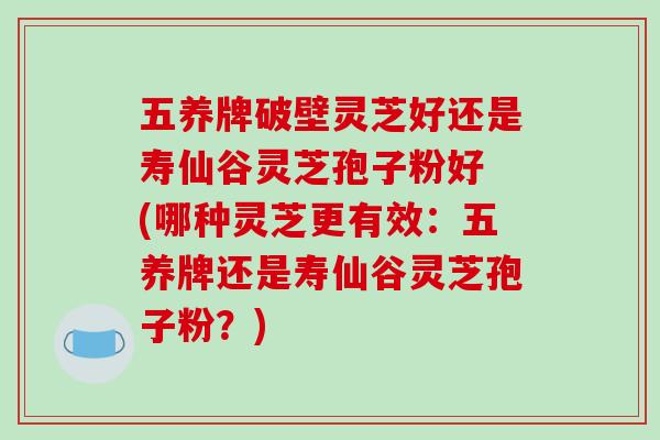 五养牌破壁灵芝好还是寿仙谷灵芝孢子粉好 (哪种灵芝更有效:五养牌还是寿仙谷灵芝孢子粉?)