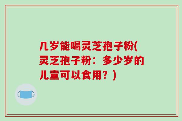 几岁能喝灵芝孢子粉(灵芝孢子粉：多少岁的儿童可以食用？)