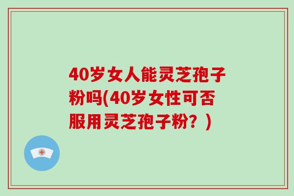 40岁女人能灵芝孢子粉吗(40岁女性可否服用灵芝孢子粉?)