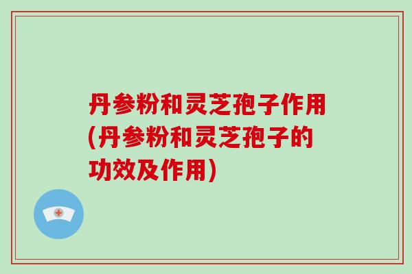 丹参粉和灵芝孢子作用(丹参粉和灵芝孢子的功效及作用)