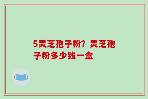 5灵芝孢子粉?灵芝孢子粉多少钱一盒
