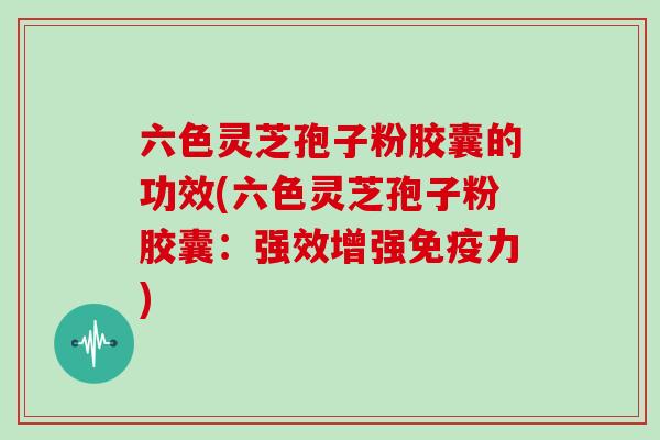 六色灵芝孢子粉胶囊的功效(六色灵芝孢子粉胶囊:强效增强免疫力)