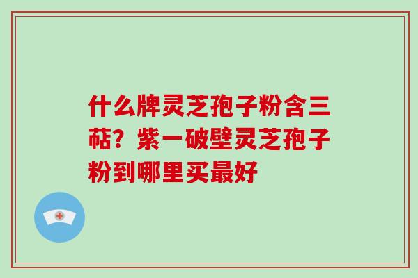 什么牌灵芝孢子粉含三萜？紫一破壁灵芝孢子粉到哪里买最好