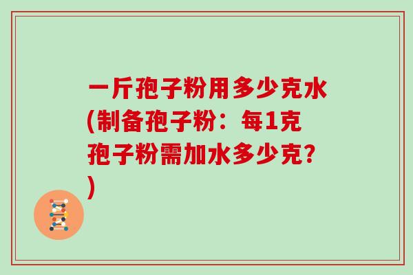 一斤孢子粉用多少克水(制备孢子粉:每1克孢子粉需加水多少克?)