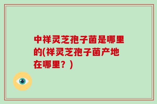 中祥灵芝孢子菌是哪里的(祥灵芝孢子菌产地在哪里?)