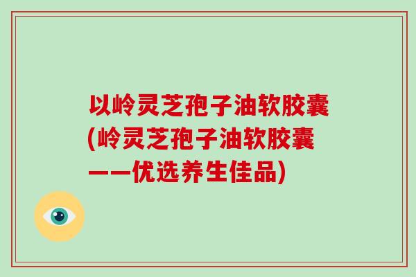 以岭灵芝孢子油软胶囊(岭灵芝孢子油软胶囊——优选养生佳品)