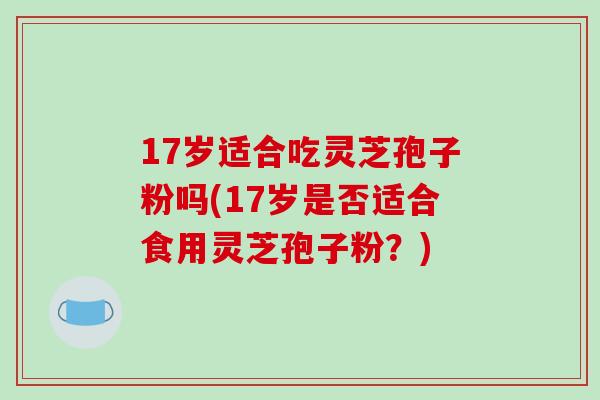 17岁适合吃灵芝孢子粉吗(17岁是否适合食用灵芝孢子粉?)