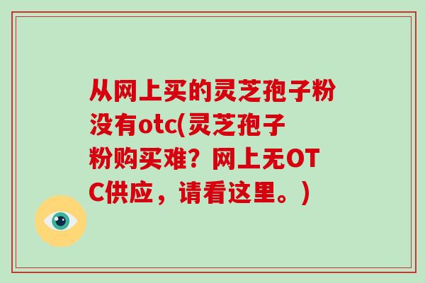 从网上买的灵芝孢子粉没有otc(灵芝孢子粉购买难?网上无OTC供应,请看这里。)