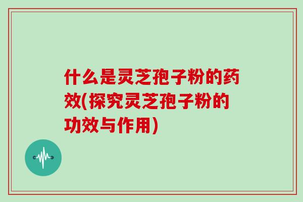 什么是灵芝孢子粉的药效(探究灵芝孢子粉的功效与作用)