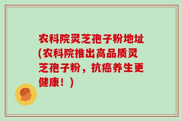 农科院灵芝孢子粉地址(农科院推出高品质灵芝孢子粉，抗癌养生更健康！)