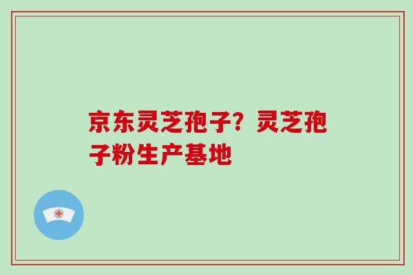 京东灵芝孢子？灵芝孢子粉生产基地