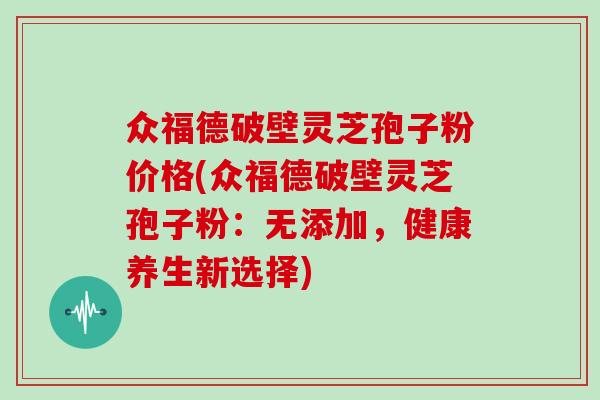 众福德破壁灵芝孢子粉价格(众福德破壁灵芝孢子粉:无添加,健康养生新选择)