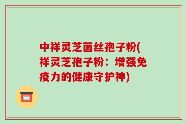中祥灵芝菌丝孢子粉(祥灵芝孢子粉:增强免疫力的健康守护神)