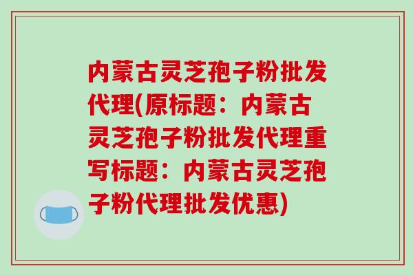 内蒙古灵芝孢子粉批发代理(原标题:内蒙古灵芝孢子粉批发代理重写标题:内蒙古灵芝孢子粉代理批发优惠)