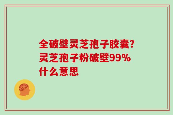 全破壁灵芝孢子胶囊？灵芝孢子粉破壁99%什么意思