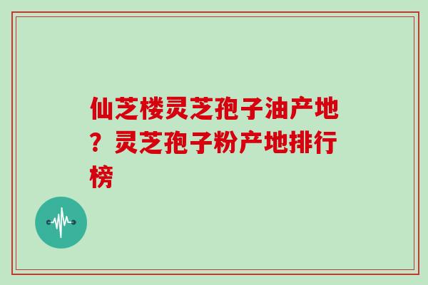 仙芝楼灵芝孢子油产地？灵芝孢子粉产地排行榜