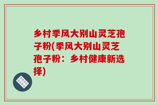 乡村季风大别山灵芝孢子粉(季风大别山灵芝孢子粉：乡村健康新选择)