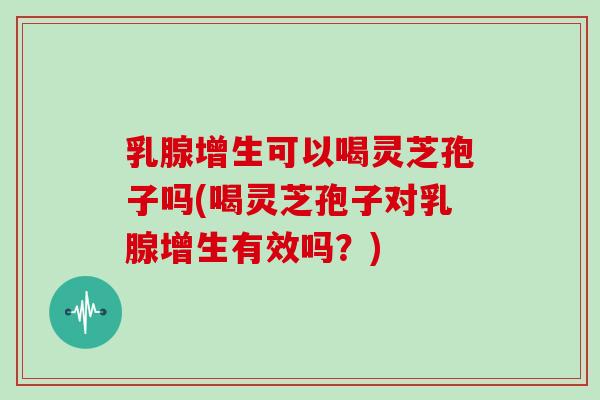 乳腺增生可以喝灵芝孢子吗(喝灵芝孢子对乳腺增生有效吗？)