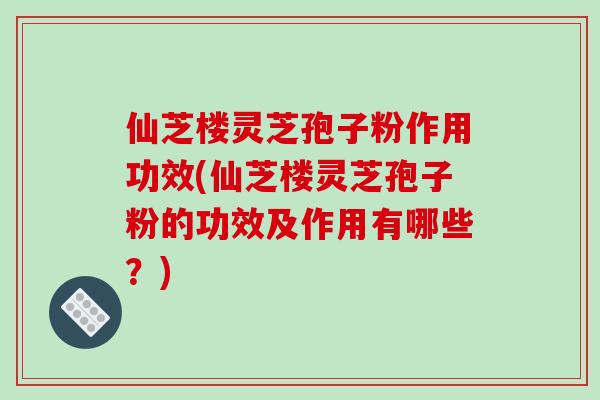 仙芝楼灵芝孢子粉作用功效(仙芝楼灵芝孢子粉的功效及作用有哪些？)