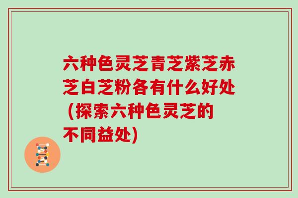 六种色灵芝青芝紫芝赤芝白芝粉各有什么好处 (探索六种色灵芝的不同益处)