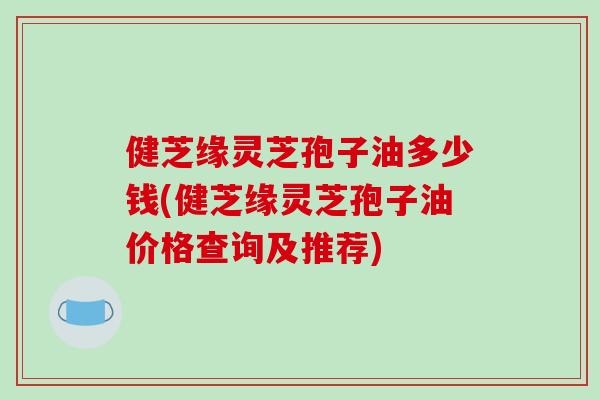 健芝缘灵芝孢子油多少钱(健芝缘灵芝孢子油价格查询及推荐)