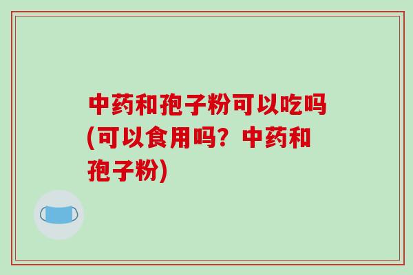 中药和孢子粉可以吃吗(可以食用吗？中药和孢子粉)