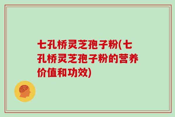 七孔桥灵芝孢子粉(七孔桥灵芝孢子粉的营养价值和功效)